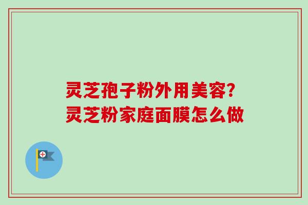 灵芝孢子粉外用美容？灵芝粉家庭面膜怎么做