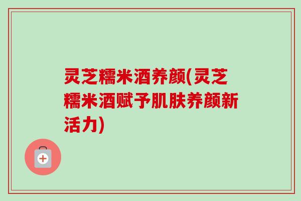 灵芝糯米酒养颜(灵芝糯米酒赋予养颜新活力)