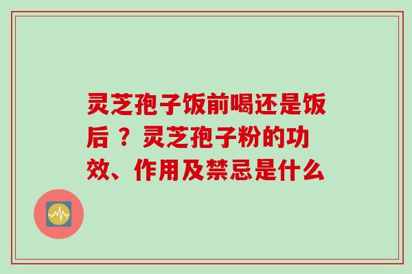 灵芝孢子饭前喝还是饭后 ？灵芝孢子粉的功效、作用及禁忌是什么