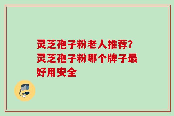 灵芝孢子粉老人推荐？灵芝孢子粉哪个牌子最好用安全