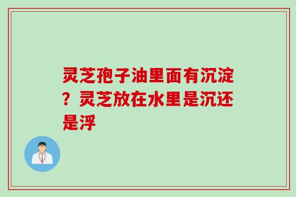 灵芝孢子油里面有沉淀？灵芝放在水里是沉还是浮