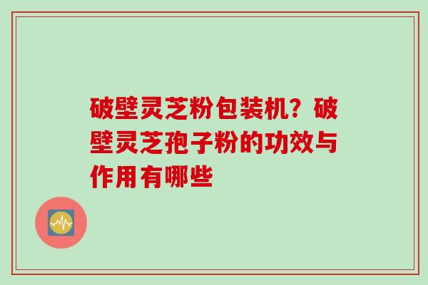 破壁灵芝粉包装机？破壁灵芝孢子粉的功效与作用有哪些