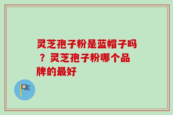 灵芝孢子粉是蓝帽子吗 ？灵芝孢子粉哪个品牌的最好