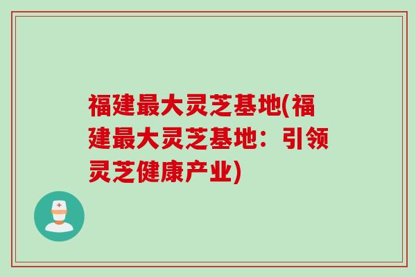 福建最大灵芝基地(福建最大灵芝基地：引领灵芝健康产业)