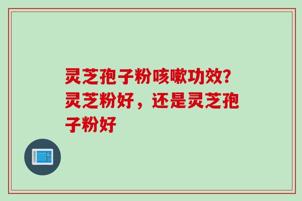 灵芝孢子粉咳嗽功效？灵芝粉好，还是灵芝孢子粉好