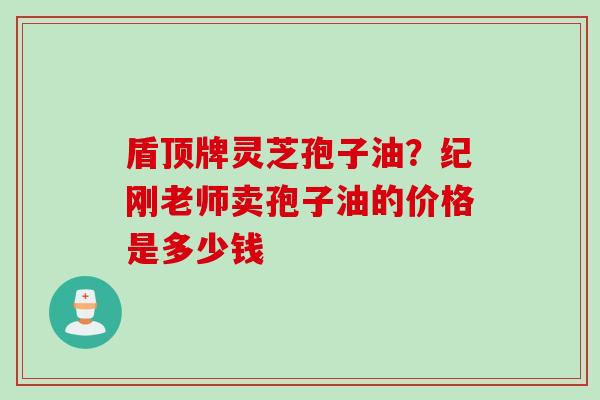 盾顶牌灵芝孢子油？纪刚老师卖孢子油的价格是多少钱