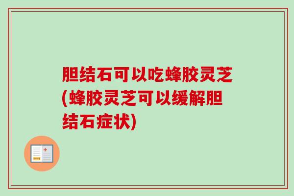胆结石可以吃蜂胶灵芝(蜂胶灵芝可以缓解胆结石症状)