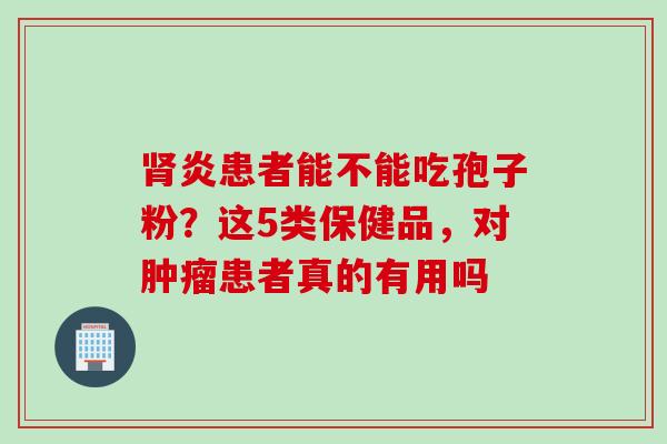 肾炎患者能不能吃孢子粉？这5类保健品，对肿瘤患者真的有用吗