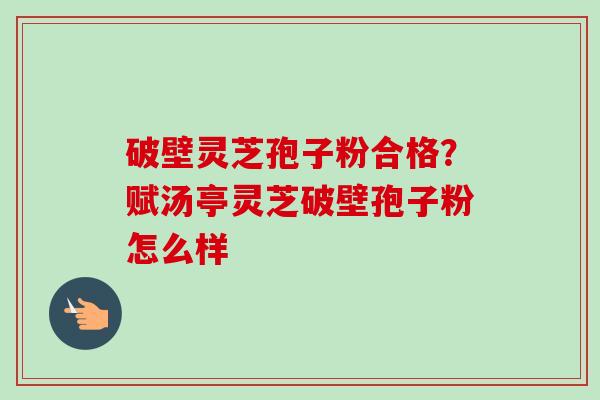 破壁灵芝孢子粉合格？赋汤亭灵芝破壁孢子粉怎么样