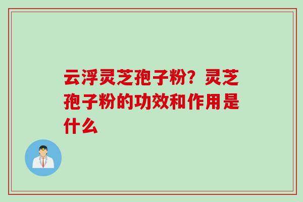 云浮灵芝孢子粉？灵芝孢子粉的功效和作用是什么