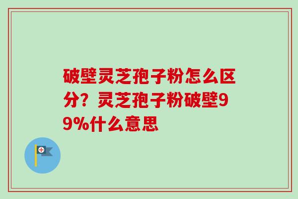 破壁灵芝孢子粉怎么区分？灵芝孢子粉破壁99%什么意思