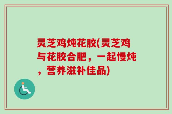 灵芝鸡炖花胶(灵芝鸡与花胶合肥，一起慢炖，营养滋补佳品)