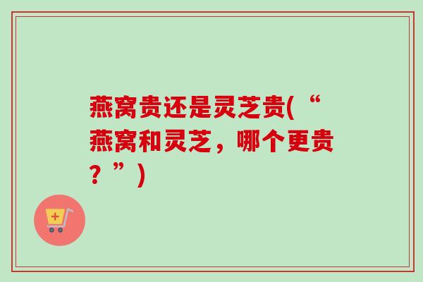 燕窝贵还是灵芝贵(“燕窝和灵芝，哪个更贵？”)