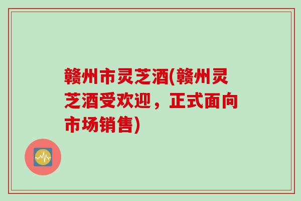 赣州市灵芝酒(赣州灵芝酒受欢迎，正式面向市场销售)