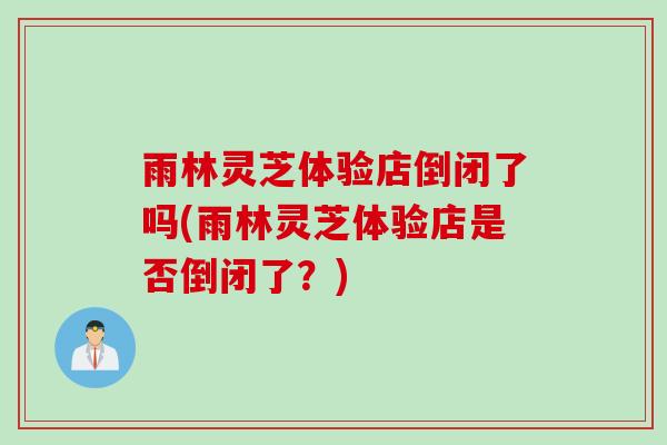 雨林灵芝体验店倒闭了吗(雨林灵芝体验店是否倒闭了？)