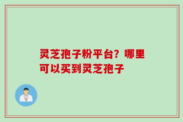 灵芝孢子粉平台？哪里可以买到灵芝孢子