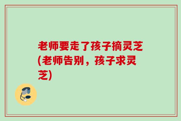 老师要走了孩子摘灵芝(老师告别，孩子求灵芝)