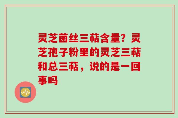 灵芝菌丝三萜含量？灵芝孢子粉里的灵芝三萜和总三萜，说的是一回事吗