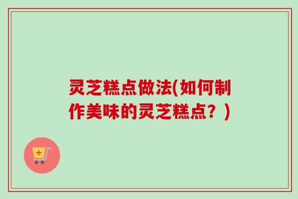 灵芝糕点做法(如何制作美味的灵芝糕点？)