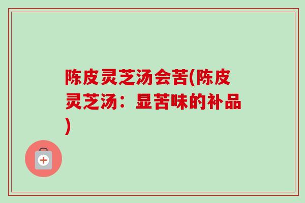 陈皮灵芝汤会苦(陈皮灵芝汤：显苦味的补品)