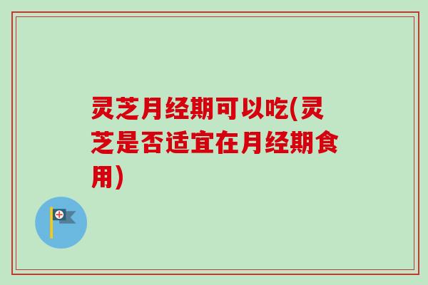 灵芝月经期可以吃(灵芝是否适宜在月经期食用)
