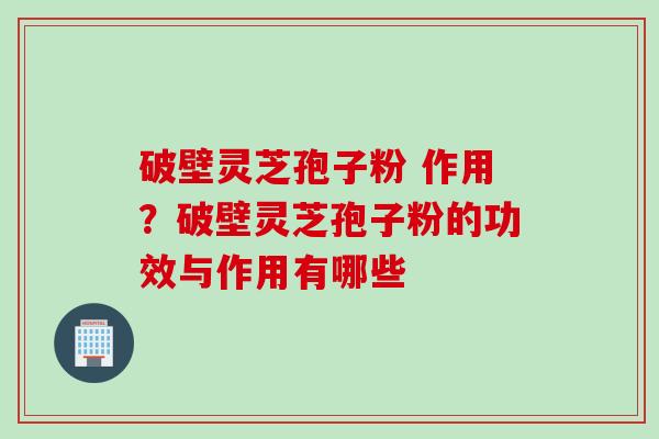 破壁灵芝孢子粉 作用？破壁灵芝孢子粉的功效与作用有哪些