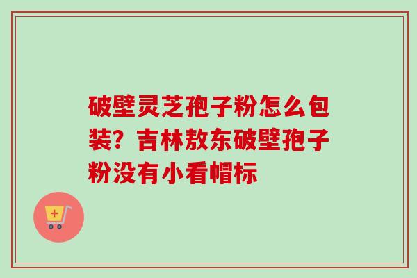 破壁灵芝孢子粉怎么包装？吉林敖东破壁孢子粉没有小看帽标