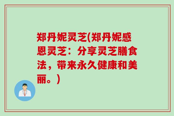 郑丹妮灵芝(郑丹妮感恩灵芝：分享灵芝膳食法，带来永久健康和美丽。)