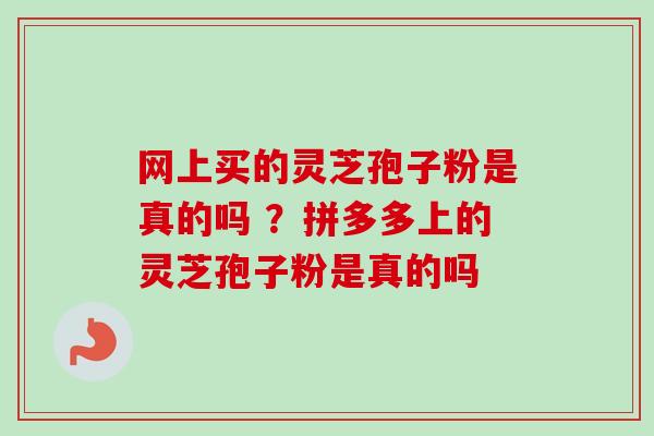 网上买的灵芝孢子粉是真的吗 ？拼多多上的灵芝孢子粉是真的吗