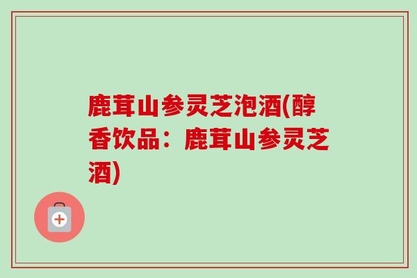 鹿茸山参灵芝泡酒(醇香饮品：鹿茸山参灵芝酒)