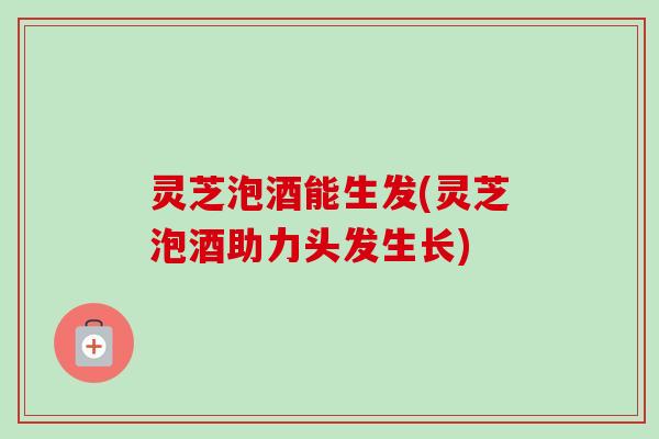 灵芝泡酒能生发(灵芝泡酒助力头发生长)