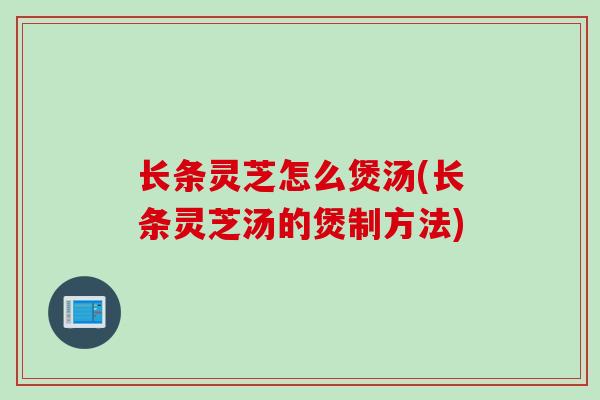 长条灵芝怎么煲汤(长条灵芝汤的煲制方法)