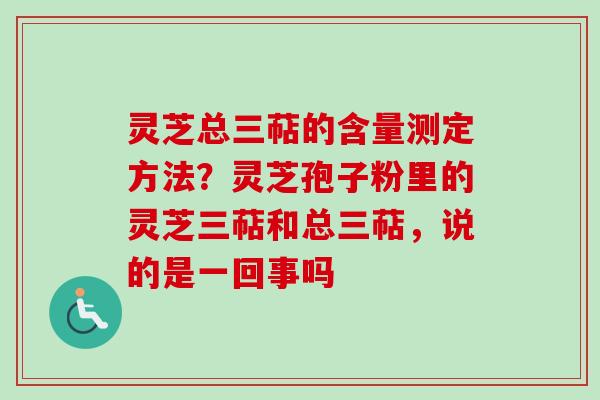 灵芝总三萜的含量测定方法？灵芝孢子粉里的灵芝三萜和总三萜，说的是一回事吗
