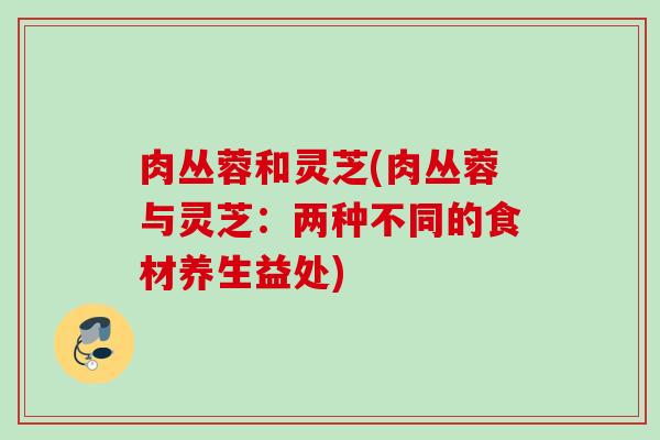 肉丛蓉和灵芝(肉丛蓉与灵芝：两种不同的食材养生益处)