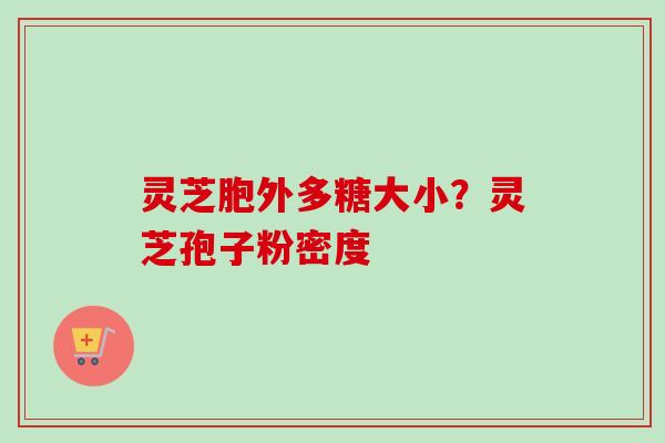灵芝胞外多糖大小？灵芝孢子粉密度