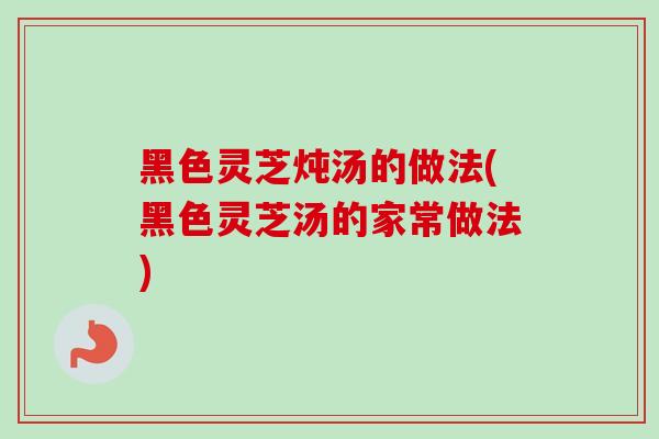 黑色灵芝炖汤的做法(黑色灵芝汤的家常做法)