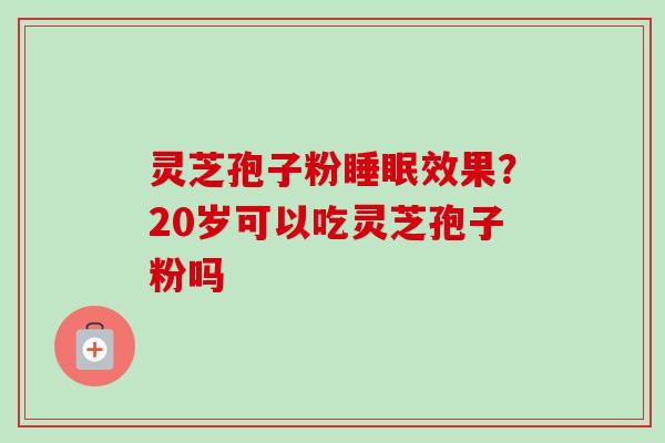 灵芝孢子粉效果？20岁可以吃灵芝孢子粉吗