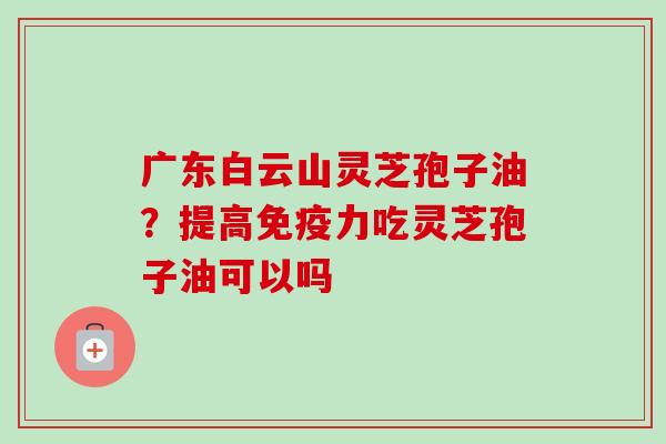 广东白云山灵芝孢子油？提高免疫力吃灵芝孢子油可以吗