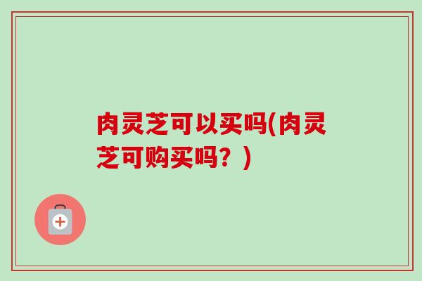 肉灵芝可以买吗(肉灵芝可购买吗？)