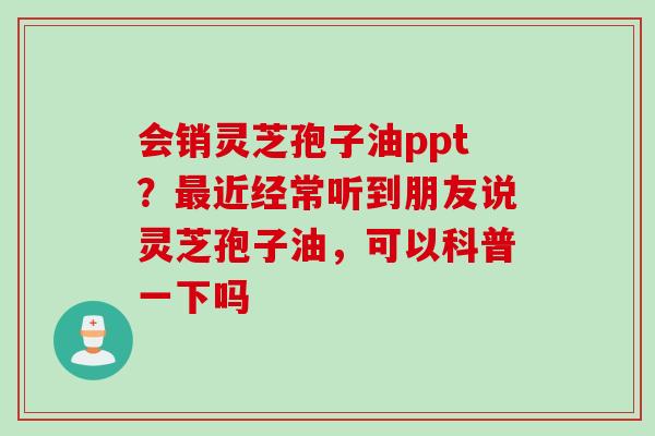 会销灵芝孢子油ppt？近经常听到朋友说灵芝孢子油，可以科普一下吗