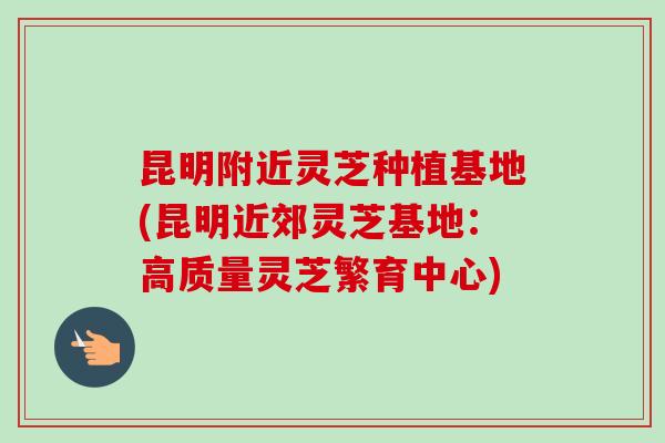 昆明附近灵芝种植基地(昆明近郊灵芝基地：高质量灵芝繁育中心)