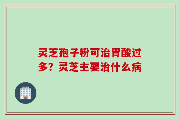 灵芝孢子粉可胃酸过多？灵芝主要什么