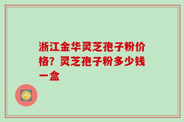 浙江金华灵芝孢子粉价格？灵芝孢子粉多少钱一盒