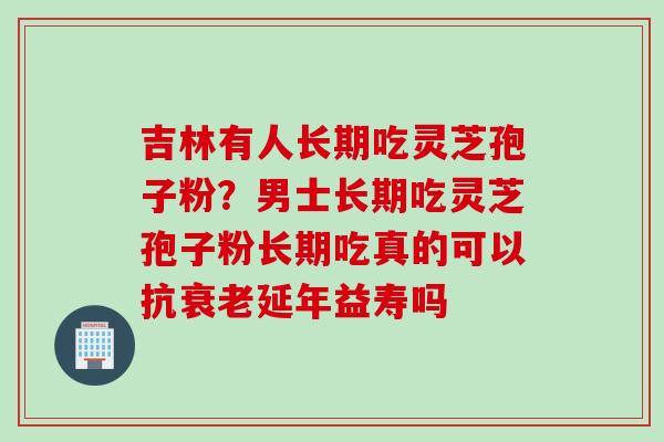 吉林有人长期吃灵芝孢子粉？男士长期吃灵芝孢子粉长期吃真的可以抗延年益寿吗