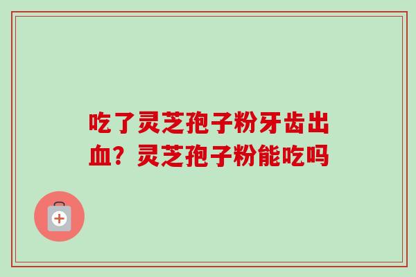 吃了灵芝孢子粉牙齿出？灵芝孢子粉能吃吗