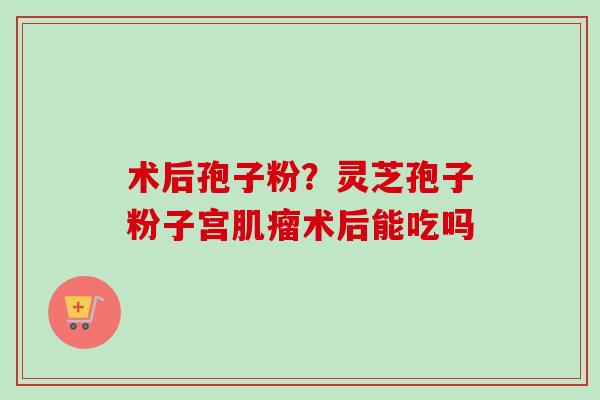 术后孢子粉？灵芝孢子粉子宫术后能吃吗