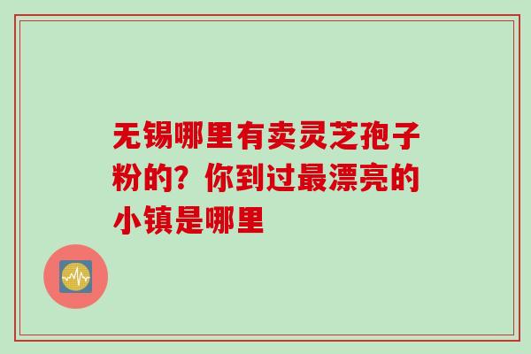 无锡哪里有卖灵芝孢子粉的？你到过漂亮的小镇是哪里