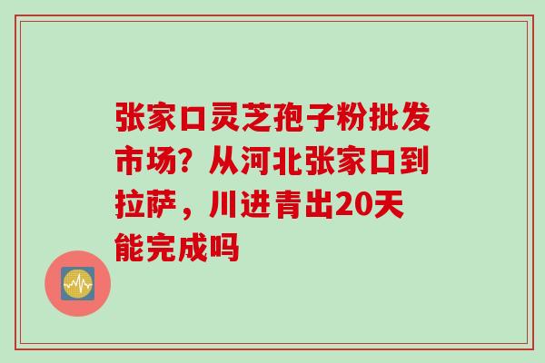 张家口灵芝孢子粉批发市场？从河北张家口到拉萨，川进青出20天能完成吗