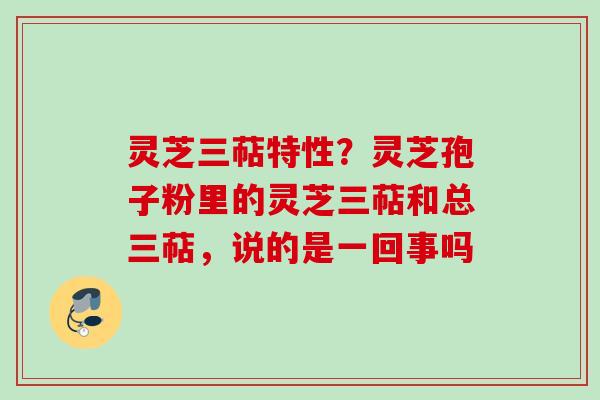 灵芝三萜特性？灵芝孢子粉里的灵芝三萜和总三萜，说的是一回事吗