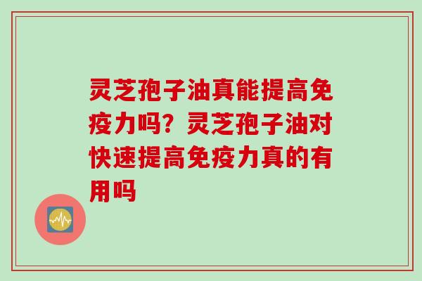 灵芝孢子油真能提高免疫力吗？灵芝孢子油对快速提高免疫力真的有用吗